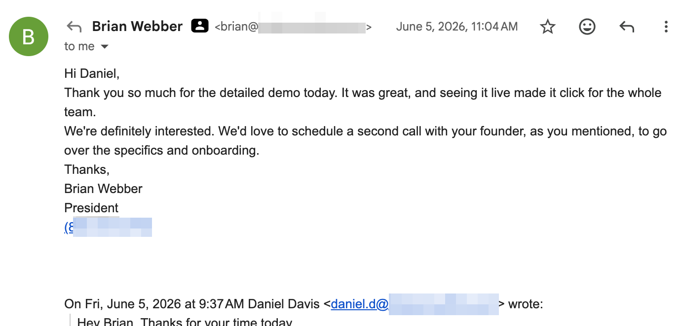 Email reply from Brian Webber, President, after a demo: Thank you so much for the detailed demo today. It was great, and seeing it live made it click for the whole team. We're definitely interested. We'd love to schedule a second call with your founder, as you mentioned, to go over the specifics and onboarding.